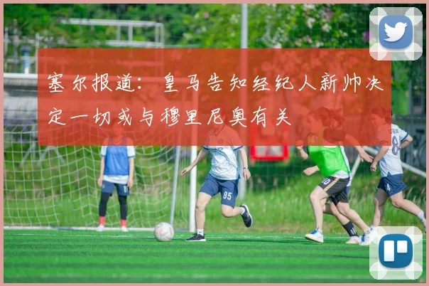 塞尔报道：皇马告知经纪人新帅决定一切或与穆里尼奥有关