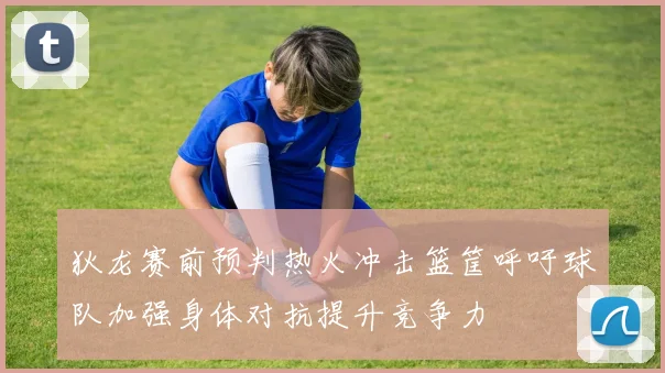 狄龙赛前预判热火冲击篮筐呼吁球队加强身体对抗提升竞争力