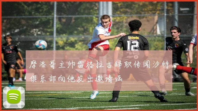 摩洛哥主帅雷格拉吉辞职传闻沙特俱乐部向他发出邀请函