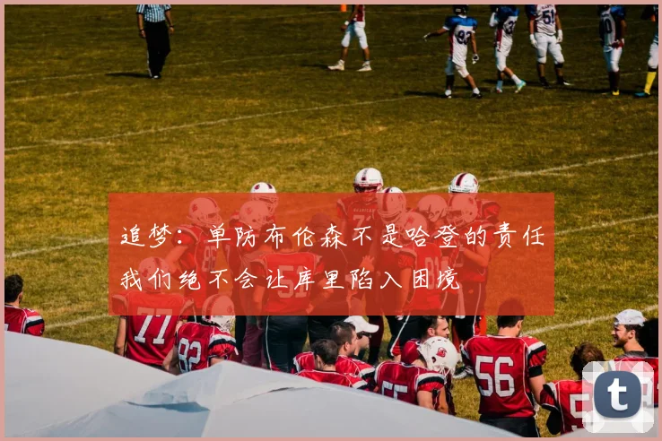 追梦：单防布伦森不是哈登的责任我们绝不会让库里陷入困境
