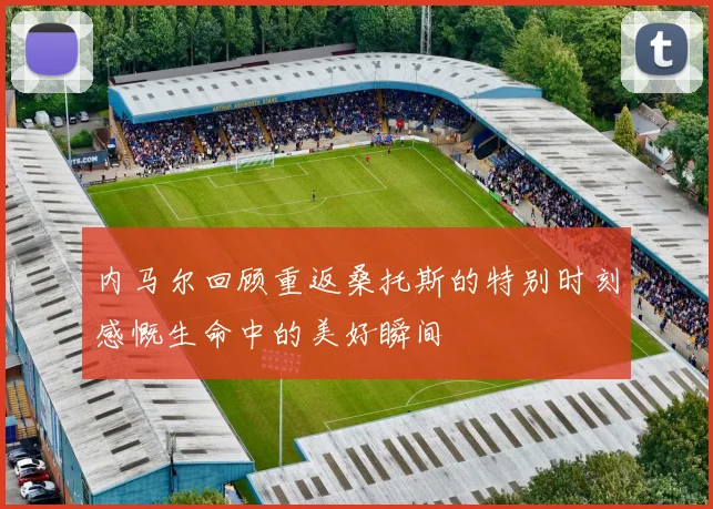 内马尔回顾重返桑托斯的特别时刻感慨生命中的美好瞬间