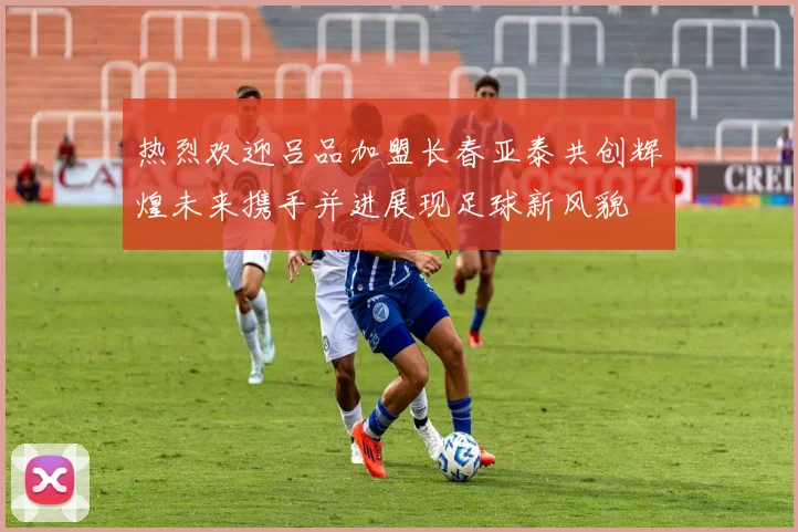 热烈欢迎吕品加盟长春亚泰共创辉煌未来携手并进展现足球新风貌