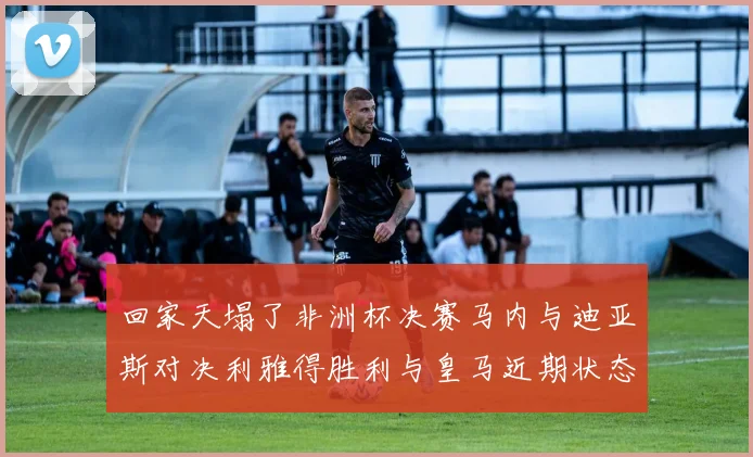 回家天塌了非洲杯决赛马内与迪亚斯对决利雅得胜利与皇马近期状态堪忧