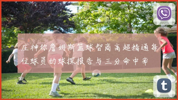 庄神称詹姆斯篮球智商高超精通每位球员的球探报告与三分命中率