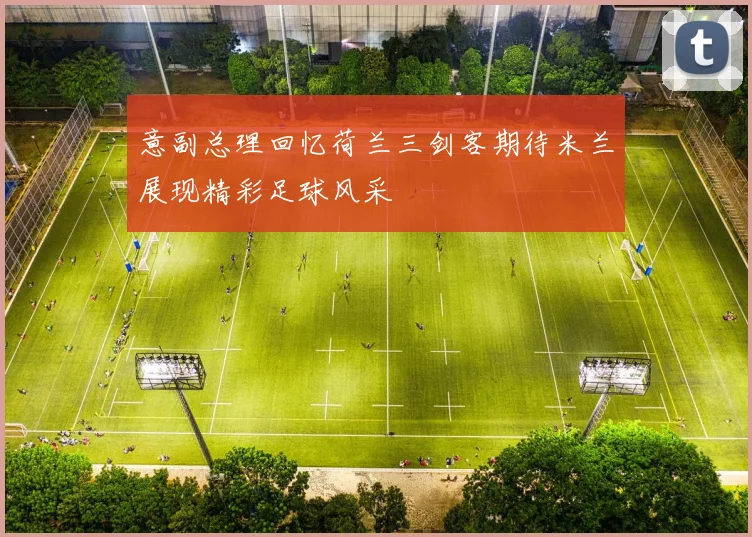 意副总理回忆荷兰三剑客期待米兰展现精彩足球风采
