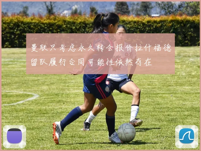 曼联只考虑永久转会报价拉什福德留队履行合同可能性依然存在