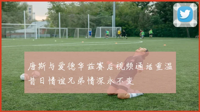 唐斯与爱德华兹赛后视频通话重温昔日情谊兄弟情深永不变