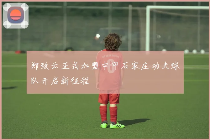 郑致云正式加盟中甲石家庄功夫球队开启新征程