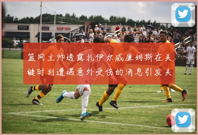 篮网主帅透露扎伊尔威廉姆斯在关键时刻遭遇意外受伤的消息引发关注
