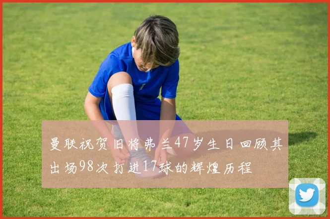 曼联祝贺旧将弗兰47岁生日回顾其出场98次打进17球的辉煌历程