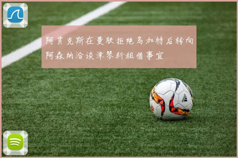 阿贾克斯在曼联拒绝乌加特后转向阿森纳洽谈津琴科租借事宜