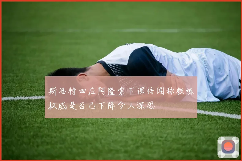 斯洛特回应阿隆索下课传闻称教练权威是否已下降令人深思