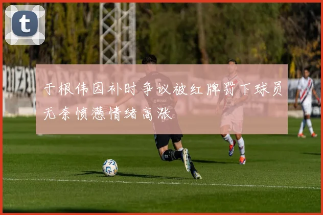 于根伟因补时争议被红牌罚下球员无奈愤懑情绪高涨