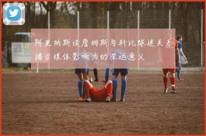 阿里纳斯谈詹姆斯与科比球迷关系揭示媒体影响力的深远意义
