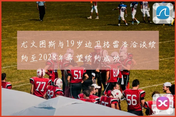尤文图斯与19岁边卫格雷洛洽谈续约至2028年希望续约成功