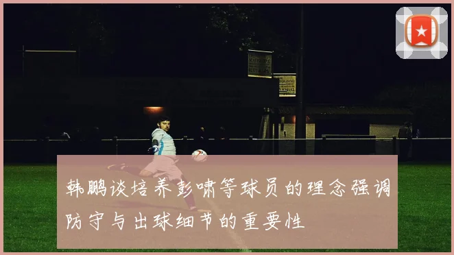 韩鹏谈培养彭啸等球员的理念强调防守与出球细节的重要性