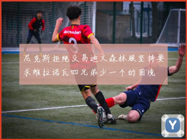 尼克斯拒绝交易迪文森林狼坚持要求维拉诺瓦四兄弟少一个的困境