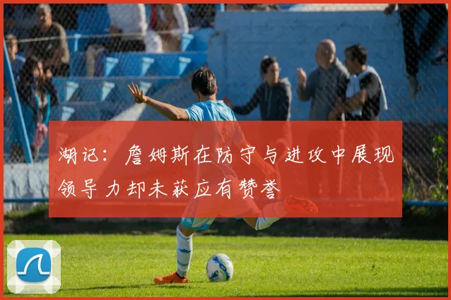 湖记：詹姆斯在防守与进攻中展现领导力却未获应有赞誉