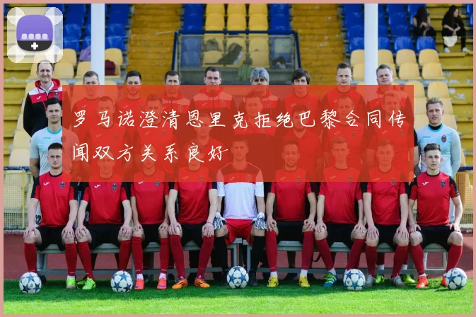 罗马诺澄清恩里克拒绝巴黎合同传闻双方关系良好