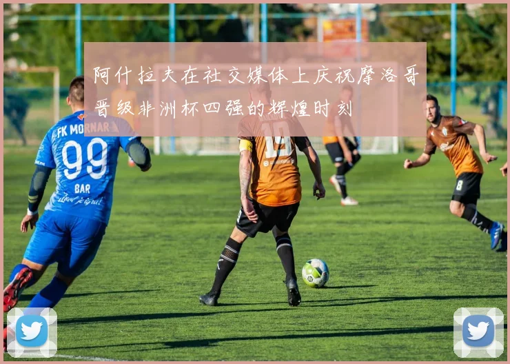 阿什拉夫在社交媒体上庆祝摩洛哥晋级非洲杯四强的辉煌时刻