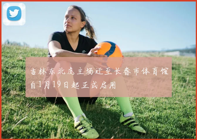 吉林东北虎主场迁至长春市体育馆自1月19日起正式启用