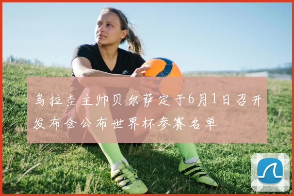 乌拉圭主帅贝尔萨定于6月1日召开发布会公布世界杯参赛名单